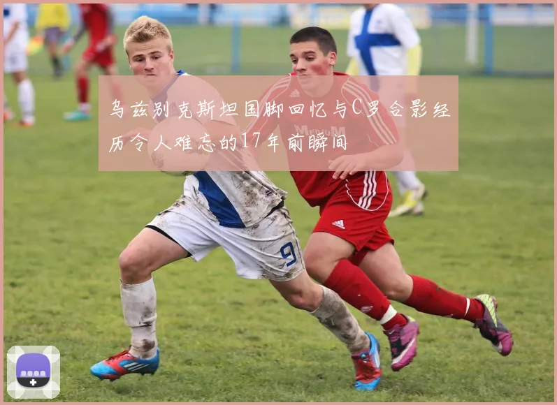 乌兹别克斯坦国脚回忆与C罗合影经历令人难忘的17年前瞬间