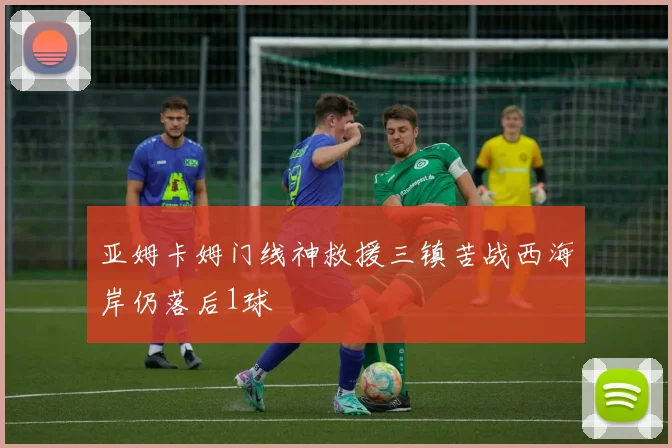 亚姆卡姆门线神救援三镇苦战西海岸仍落后1球
