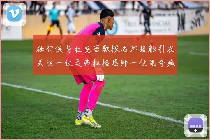 独行侠与杜克密歇根名帅接触引发关注一位是弗拉格恩师一位刚夺疯三