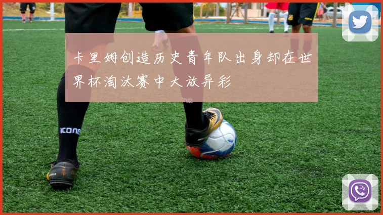 卡里姆创造历史青年队出身却在世界杯淘汰赛中大放异彩