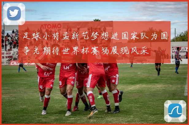 足球小将孟新艺梦想进国家队为国争光期待世界杯赛场展现风采