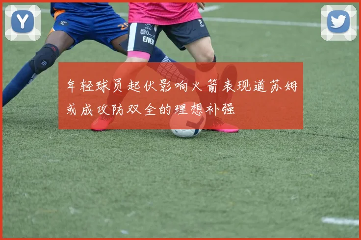 年轻球员起伏影响火箭表现道苏姆或成攻防双全的理想补强