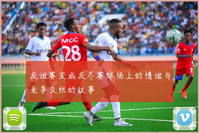 友谊赛变成友尽赛球场上的情谊与竞争交织的故事