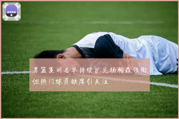 男篮集训名单持续扩充杨瀚森领衔但热门球员缺席引关注