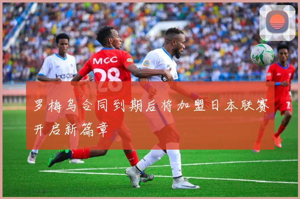 罗梅乌合同到期后将加盟日本联赛开启新篇章