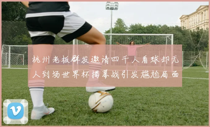 杭州老板群发邀请四千人看球却无人到场世界杯揭幕战引发尴尬局面