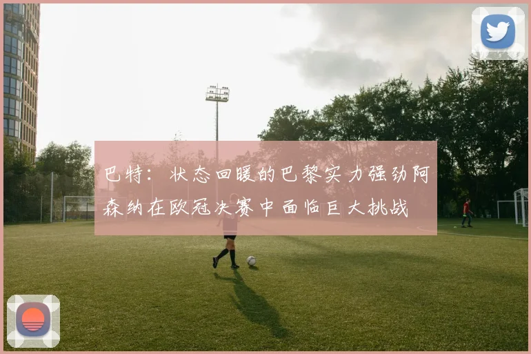 巴特：状态回暖的巴黎实力强劲阿森纳在欧冠决赛中面临巨大挑战