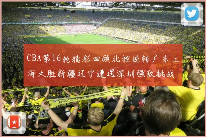 CBA第16轮精彩回顾北控逆转广东上海大胜新疆辽宁遭遇深圳强敌挑战
