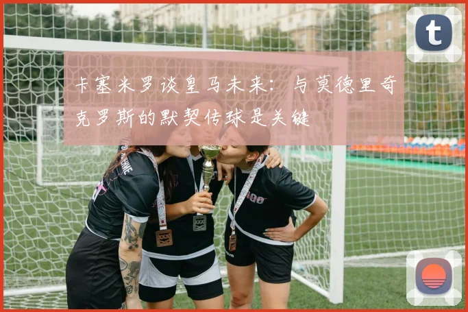 卡塞米罗谈皇马未来：与莫德里奇克罗斯的默契传球是关键