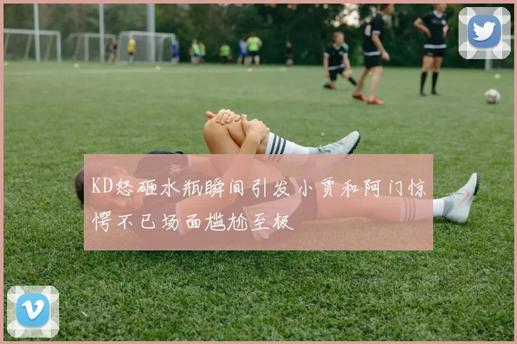 KD怒砸水瓶瞬间引发小贾和阿门惊愕不已场面尴尬至极