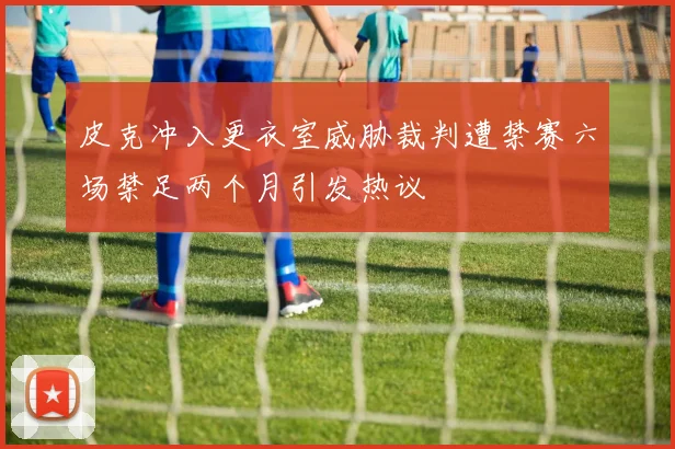 皮克冲入更衣室威胁裁判遭禁赛六场禁足两个月引发热议