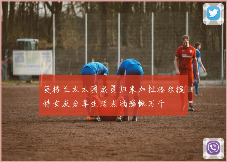 英格兰太太团成员归来加拉格尔模特女友分享生活点滴感慨万千