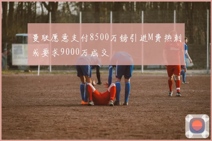曼联愿意支付8500万镑引进M费热刺或要求9000万成交