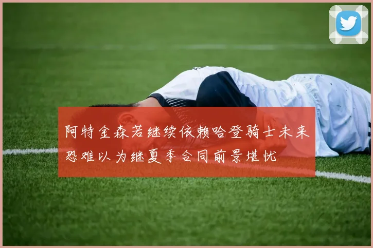 阿特金森若继续依赖哈登骑士未来恐难以为继夏季合同前景堪忧