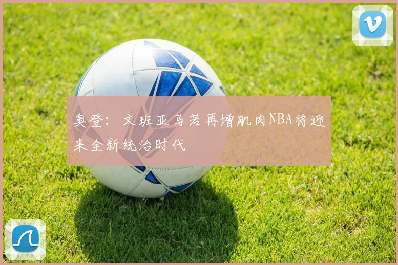 奥登：文班亚马若再增肌肉NBA将迎来全新统治时代