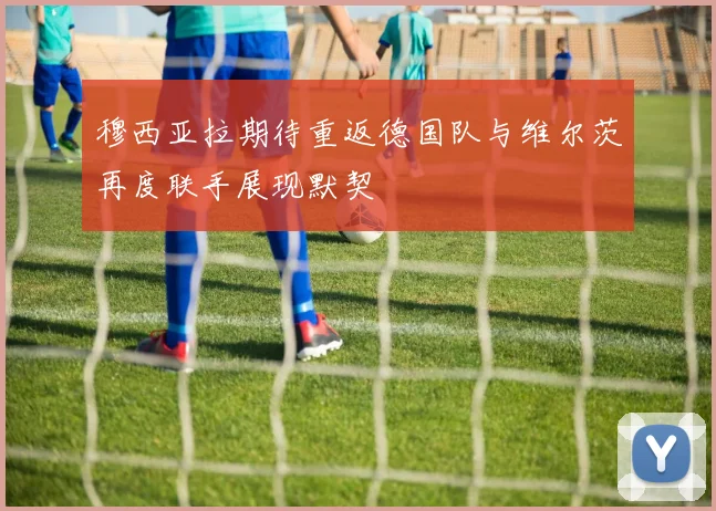 穆西亚拉期待重返德国队与维尔茨再度联手展现默契