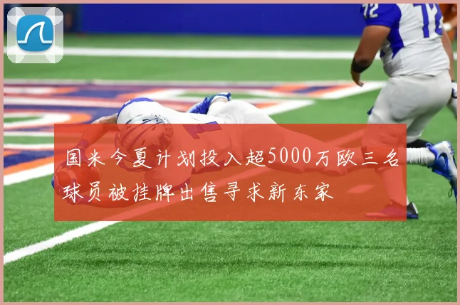 国米今夏计划投入超5000万欧三名球员被挂牌出售寻求新东家