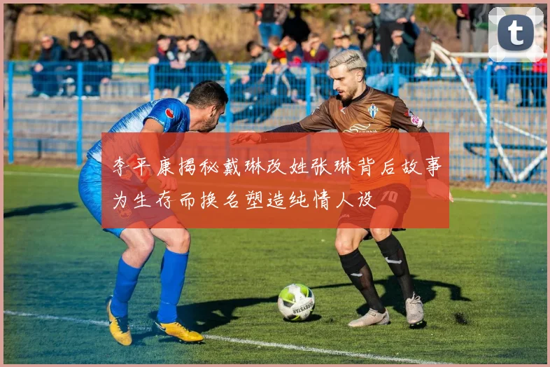 李平康揭秘戴琳改姓张琳背后故事为生存而换名塑造纯情人设