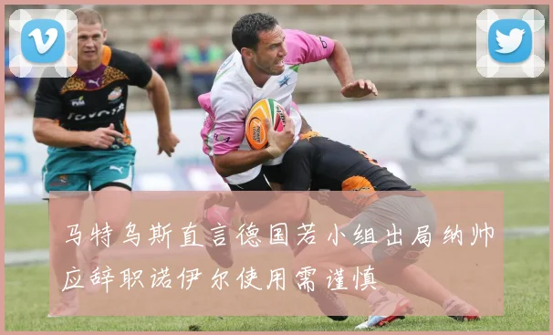 马特乌斯直言德国若小组出局纳帅应辞职诺伊尔使用需谨慎