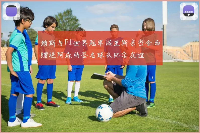 赖斯与F1世界冠军诺里斯亲密会面赠送阿森纳签名球衣纪念友谊