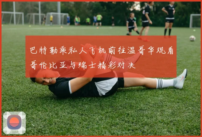 巴特勒乘私人飞机前往温哥华观看哥伦比亚与瑞士精彩对决