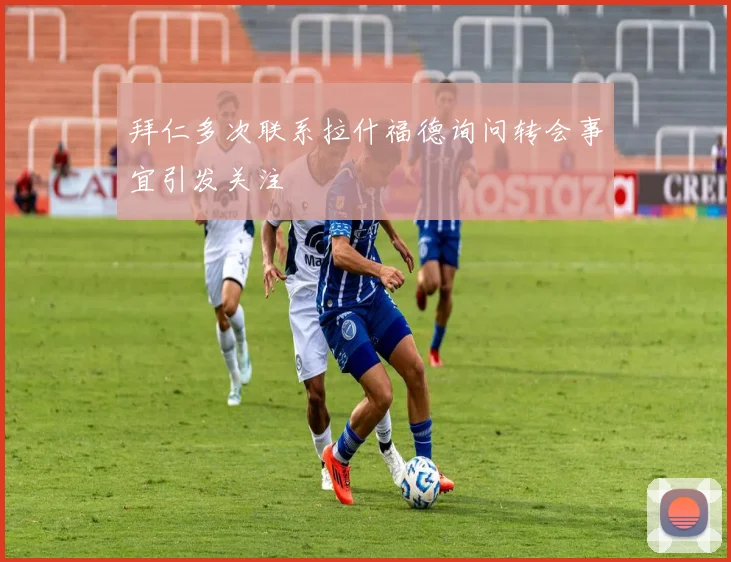 拜仁多次联系拉什福德询问转会事宜引发关注