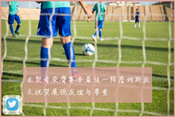 东契奇荣膺赛季最佳一阵詹姆斯发文祝贺展现友谊与尊重
