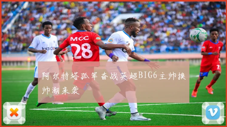 阿尔特塔孤军奋战英超BIG6主帅换帅潮来袭