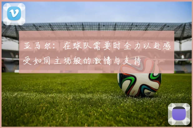 亚马尔：在球队需要时全力以赴感受如同主场般的激情与支持