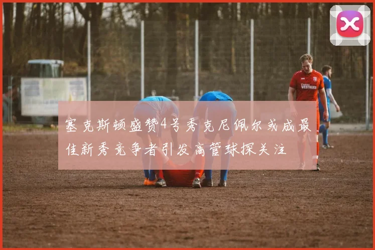 塞克斯顿盛赞4号秀克尼佩尔或成最佳新秀竞争者引发高管球探关注