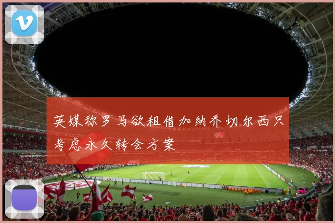 英媒称罗马欲租借加纳乔切尔西只考虑永久转会方案