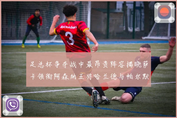 足总杯争夺战中最昂贵阵容揭晓萨卡领衔阿森纳五将哈兰德与帕尔默同在列